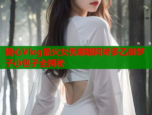 糖心Vlog最火女优娜娜阿娇多乙御梦子小包子全揭秘