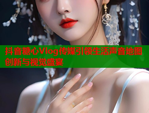 抖音糖心Vlog传媒引领生活声音地图创新与视觉盛宴