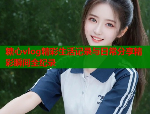 糖心vlog精彩生活记录与日常分享精彩瞬间全纪录