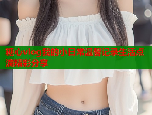 糖心vlog我的小日常温馨记录生活点滴精彩分享