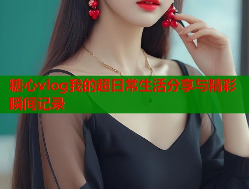 糖心vlog我的超日常生活分享与精彩瞬间记录