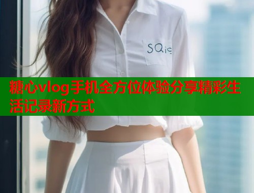 糖心vlog手机全方位体验分享精彩生活记录新方式
