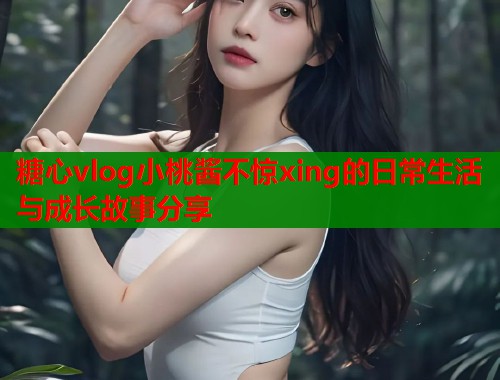 糖心vlog小桃酱不惊xing的日常生活与成长故事分享