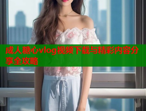 成人糖心vlog视频下载与精彩内容分享全攻略