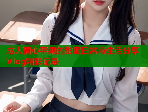 成人糖心苹果的甜蜜日常与生活分享Vlog精彩记录 成人糖心苹果的甜蜜日常与生活分享Vlog精彩记录