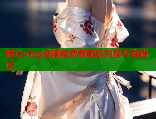 糖心vlog全网免费看精彩内容不容错过 糖心vlog全网免费看精彩内容不容错过