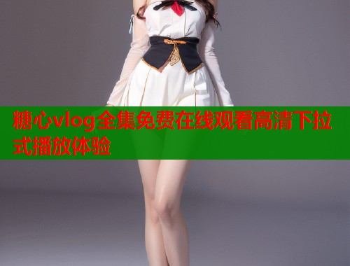 糖心vlog全集免费在线观看高清下拉式播放体验 糖心vlog全集免费在线观看高清下拉式播放体验