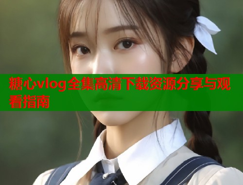 糖心vlog全集高清下载资源分享与观看指南