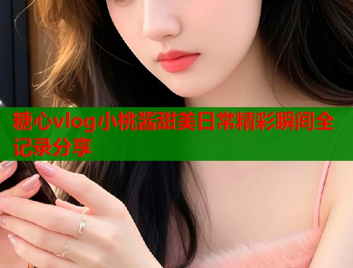 糖心vlog小桃酱甜美日常精彩瞬间全记录分享 糖心vlog小桃酱甜美日常精彩瞬间全记录分享
