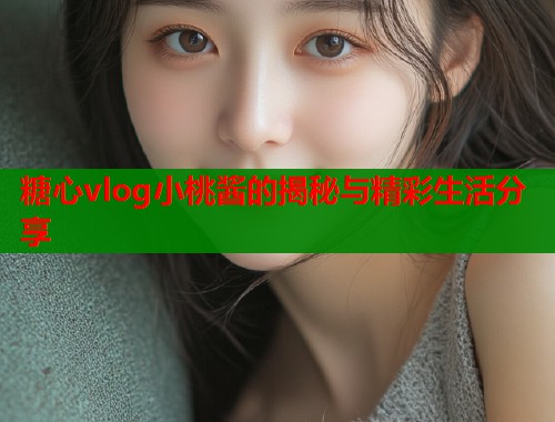 糖心vlog小桃酱的揭秘与精彩生活分享 糖心vlog小桃酱的揭秘与精彩生活分享