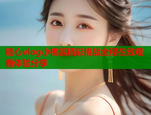 糖心vlog小桃酱精彩挑战全程在线观看体验分享 糖心vlog小桃酱精彩挑战全程在线观看体验分享