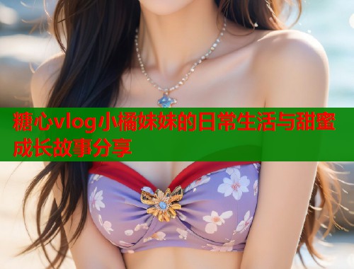 糖心vlog小橘妹妹的日常生活与甜蜜成长故事分享 糖心vlog小橘妹妹的日常生活与甜蜜成长故事分享