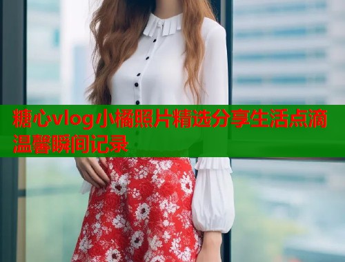 糖心vlog小橘照片精选分享生活点滴温馨瞬间记录 糖心vlog小橘照片精选分享生活点滴温馨瞬间记录