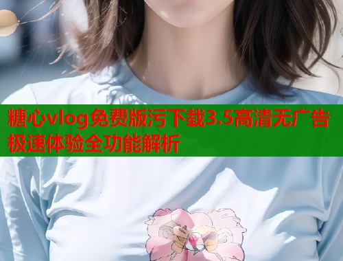 糖心vlog免费版污下载3.5高清无广告极速体验全功能解析 糖心vlog免费版污下载3.5高清无广告极速体验全功能解析