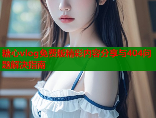 糖心vlog免费版精彩内容分享与404问题解决指南 糖心vlog免费版精彩内容分享与404问题解决指南