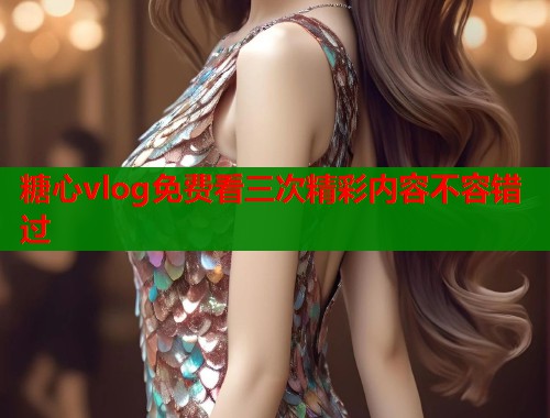 糖心vlog免费看三次精彩内容不容错过 糖心vlog免费看三次精彩内容不容错过