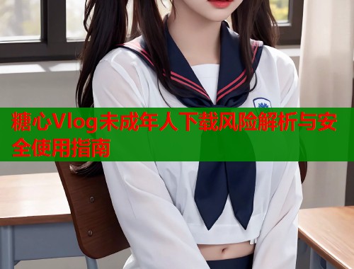 糖心Vlog未成年人下载风险解析与安全使用指南 糖心Vlog未成年人下载风险解析与安全使用指南