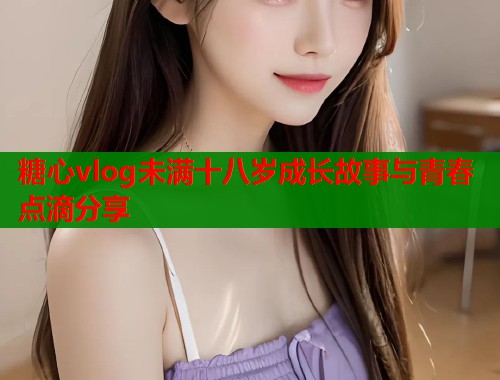 糖心vlog未满十八岁成长故事与青春点滴分享 糖心vlog未满十八岁成长故事与青春点滴分享