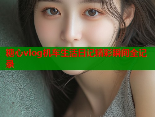 糖心vlog机车生活日记精彩瞬间全记录 糖心vlog机车生活日记精彩瞬间全记录