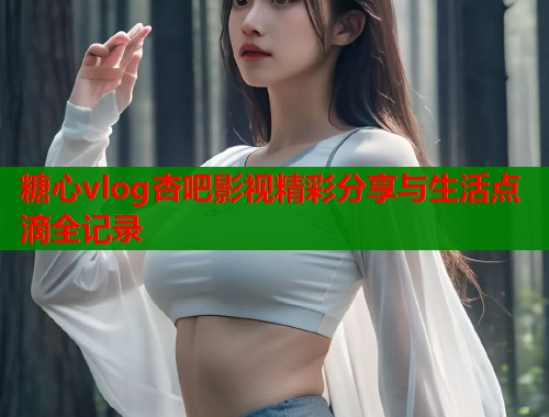 糖心vlog杏吧影视精彩分享与生活点滴全记录 糖心vlog杏吧影视精彩分享与生活点滴全记录