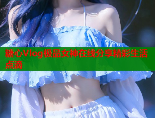 糖心Vlog极品女神在线分享精彩生活点滴 糖心Vlog极品女神在线分享精彩生活点滴