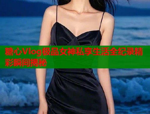 糖心Vlog极品女神私享生活全纪录精彩瞬间揭秘