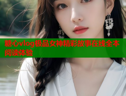糖心vlog极品女神精彩故事在线全本阅读体验 糖心vlog极品女神精彩故事在线全本阅读体验
