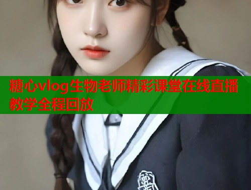 糖心vlog生物老师精彩课堂在线直播教学全程回放