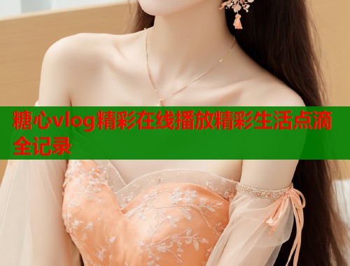 糖心vlog精彩在线播放精彩生活点滴全记录 糖心vlog精彩在线播放精彩生活点滴全记录