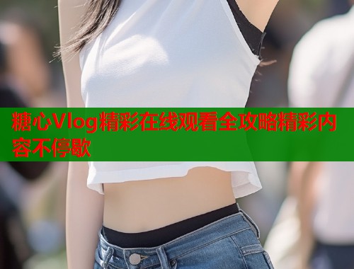 糖心Vlog精彩在线观看全攻略精彩内容不停歇