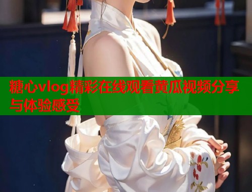 糖心vlog精彩在线观看黄瓜视频分享与体验感受 糖心vlog精彩在线观看黄瓜视频分享与体验感受