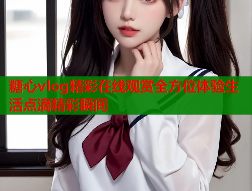 糖心vlog精彩在线观赏全方位体验生活点滴精彩瞬间 糖心vlog精彩在线观赏全方位体验生活点滴精彩瞬间