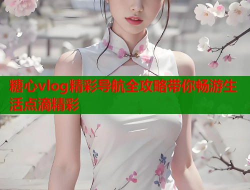 糖心vlog精彩导航全攻略带你畅游生活点滴精彩 糖心vlog精彩导航全攻略带你畅游生活点滴精彩