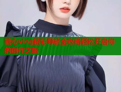 糖心vlog精彩导航全攻略轻松开启你的创作之旅