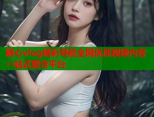 糖心vlog精彩导航全网优质视频内容一站式聚合平台 糖心vlog精彩导航全网优质视频内容一站式聚合平台