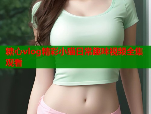糖心vlog精彩小猫日常趣味视频全集观看 糖心vlog精彩小猫日常趣味视频全集观看