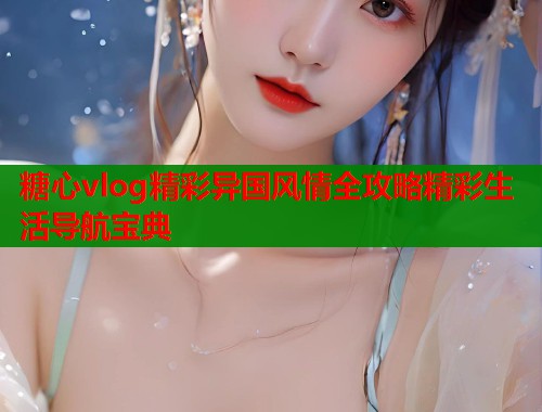 糖心vlog精彩异国风情全攻略精彩生活导航宝典 糖心vlog精彩异国风情全攻略精彩生活导航宝典
