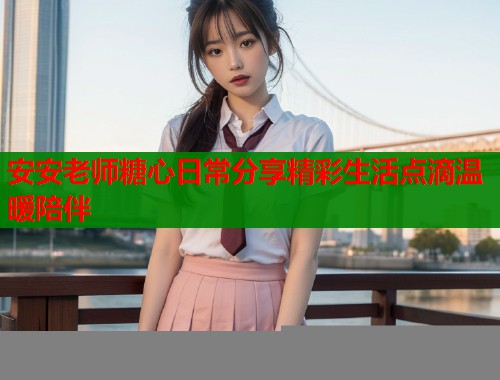 安安老师糖心日常分享精彩生活点滴温暖陪伴