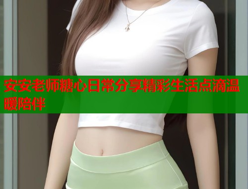 安安老师糖心日常分享精彩生活点滴温暖陪伴 安安老师糖心日常分享精彩生活点滴温暖陪伴