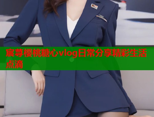 宸荨樱桃糖心vlog日常分享精彩生活点滴 宸荨樱桃糖心vlog日常分享精彩生活点滴