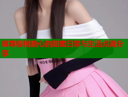 宸荨樱桃糖心的甜蜜日常与生活点滴分享 宸荨樱桃糖心的甜蜜日常与生活点滴分享
