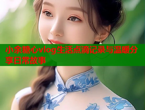 小余糖心vlog生活点滴记录与温暖分享日常故事 小余糖心vlog生活点滴记录与温暖分享日常故事