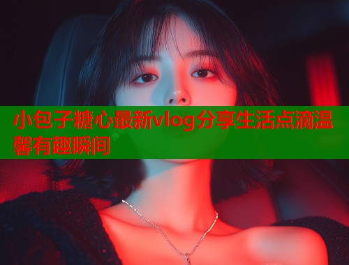 小包子糖心最新vlog分享生活点滴温馨有趣瞬间 小包子糖心最新vlog分享生活点滴温馨有趣瞬间