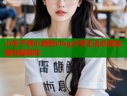 小包子糖心最新vlog分享生活点滴温馨有趣瞬间