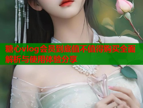 糖心vlog会员到底值不值得购买全面解析与使用体验分享
