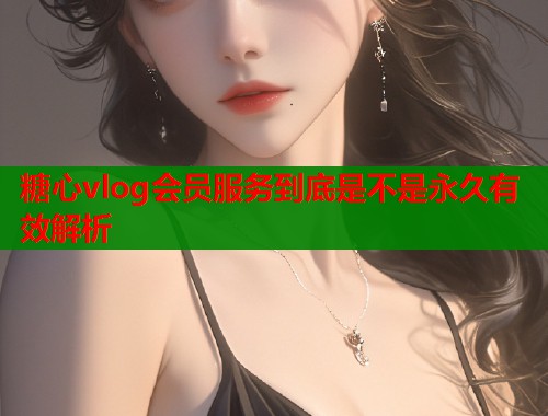 糖心vlog会员服务到底是不是永久有效解析