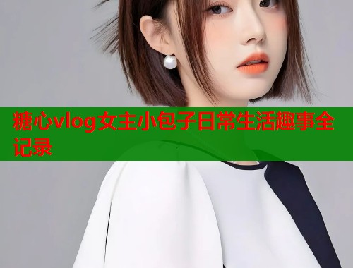 糖心vlog女主小包子日常生活趣事全记录