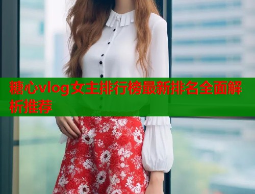 糖心vlog女主排行榜最新排名全面解析推荐