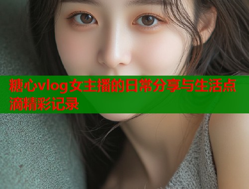 糖心vlog女主播的日常分享与生活点滴精彩记录