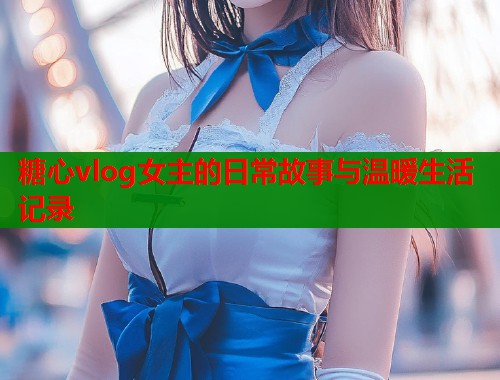 糖心vlog女主的日常故事与温暖生活记录